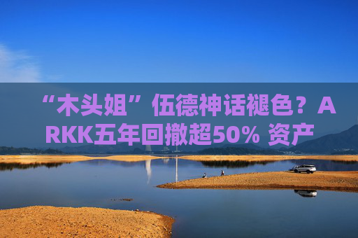 “木头姐”伍德神话褪色？ARKK五年回撤超50% 资产规模大幅缩水