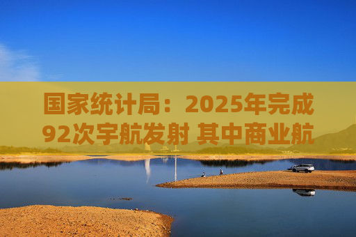 国家统计局：2025年完成92次宇航发射 其中商业航天发射50次