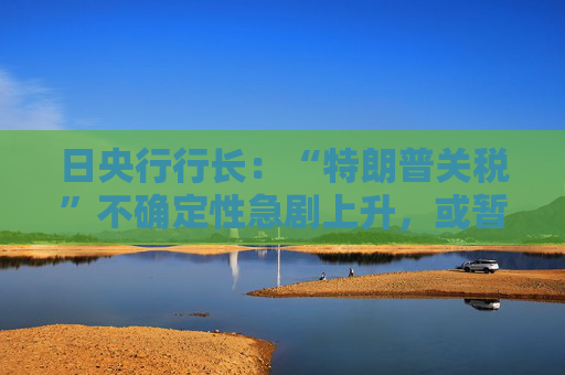 日央行行长：“特朗普关税”不确定性急剧上升，或暂停加息周期！