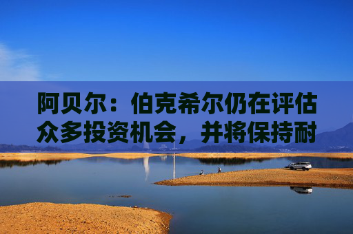 阿贝尔：伯克希尔仍在评估众多投资机会，并将保持耐心与自律