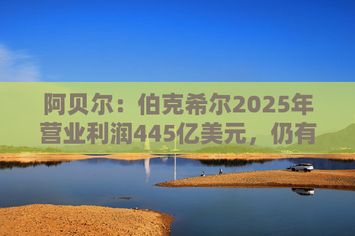 阿贝尔：伯克希尔2025年营业利润445亿美元，仍有进一步提升的空间