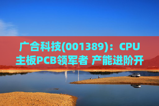 广合科技(001389):CPU主板PCB领军者 产能进阶开启成长新篇 第1张 广合科技(001389):CPU主板PCB领军者 产能进阶开启成长新篇 第1张