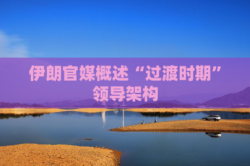 伊朗官媒概述“过渡时期”领导架构