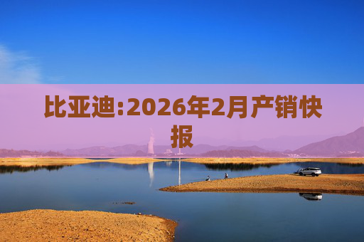 比亚迪:2026年2月产销快报