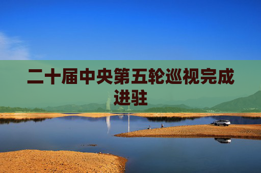 二十届中央第五轮巡视完成进驻