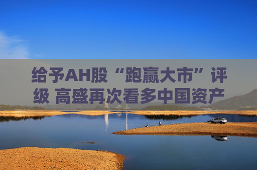 给予AH股“跑赢大市”评级 高盛再次看多中国资产