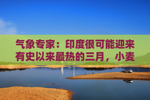 气象专家：印度很可能迎来有史以来最热的三月，小麦和油菜籽面临风险