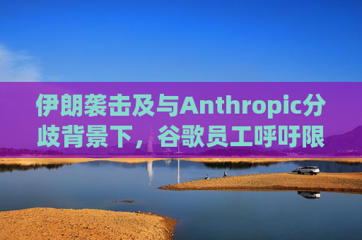 伊朗袭击及与Anthropic分歧背景下，谷歌员工呼吁限制人工智能军事应用
