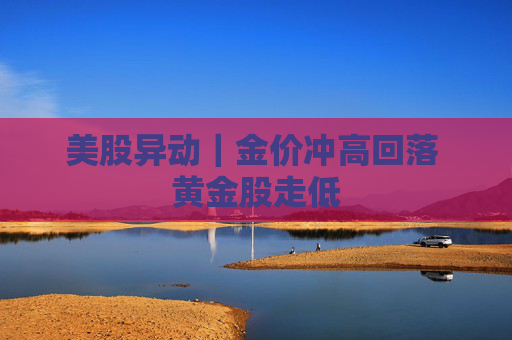 美股异动｜金价冲高回落 黄金股走低  第1张