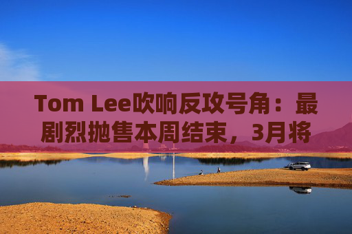 Tom Lee吹响反攻号角：最剧烈抛售本周结束，3月将是科技股与加密资产“反弹月”