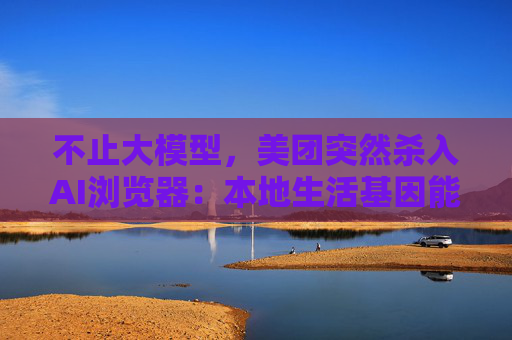 不止大模型，美团突然杀入AI浏览器：本地生活基因能否破局红海？