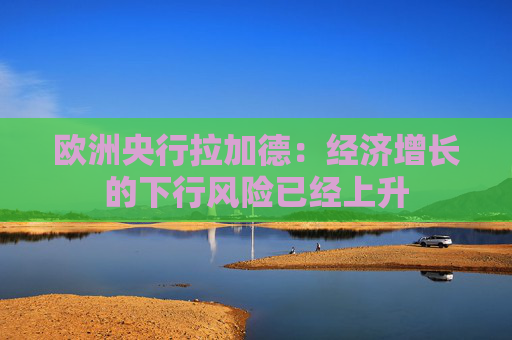 欧洲央行拉加德：经济增长的下行风险已经上升