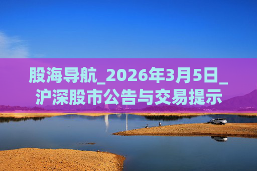 股海导航_2026年3月5日_沪深股市公告与交易提示 第1张 股海导航_2026年3月5日_沪深股市公告与交易提示 第1张