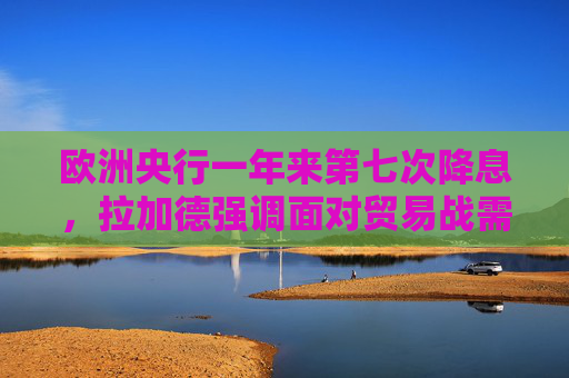 欧洲央行一年来第七次降息，拉加德强调面对贸易战需保持灵活性