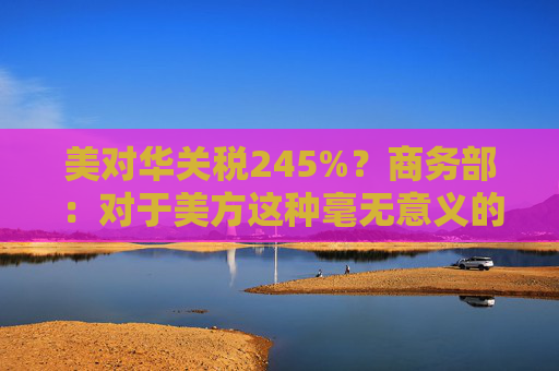 美对华关税245%？商务部：对于美方这种毫无意义的关税数字游戏，中方不予理会
