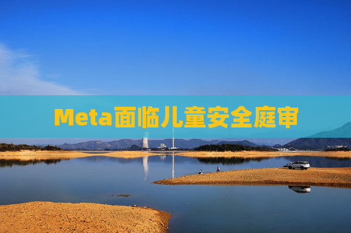 Meta面临儿童安全庭审