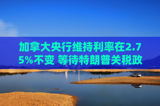 加拿大央行维持利率在2.75%不变 等待特朗普关税政策更加明朗