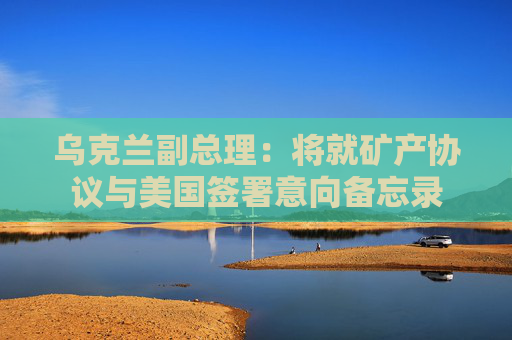 乌克兰副总理：将就矿产协议与美国签署意向备忘录