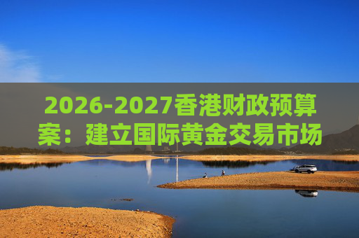 2026-2027香港财政预算案：建立国际黄金交易市场 在港进行黄金交易及结算将有税务优惠