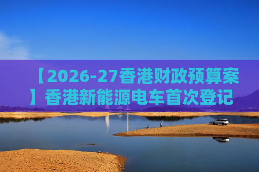 【2026-27香港财政预算案】香港新能源电车首次登记税延长至2028年 电动私家车税务宽减3月底终止