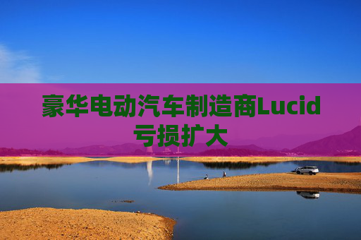 豪华电动汽车制造商Lucid亏损扩大