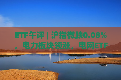 ETF午评 | 沪指微跌0.08%，电力板块领涨，电网ETF、电网设备ETF均涨3%