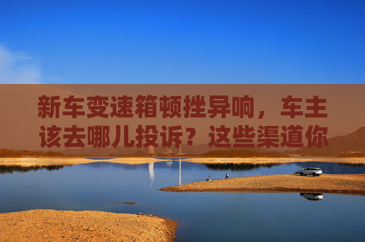 新车变速箱顿挫异响,车主该去哪儿投诉?这些渠道你得知道 第1张 新车变速箱顿挫异响,车主该去哪儿投诉?这些渠道你得知道 第1张