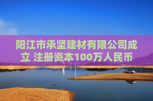 阳江市承坚建材有限公司成立 注册资本100万人民币