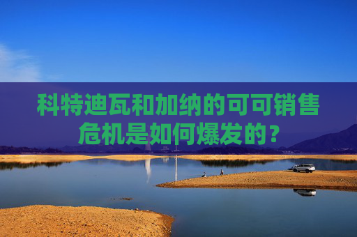 科特迪瓦和加纳的可可销售危机是如何爆发的？  第1张