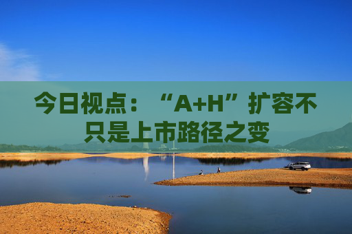 今日视点：“A+H”扩容不只是上市路径之变