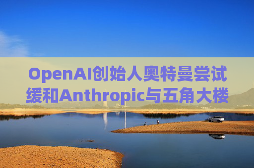 OpenAI创始人奥特曼尝试缓和Anthropic与五角大楼的僵局