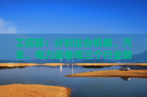 工信部：计划出台机械、汽车、电力装备等三个行业新一轮稳增长工作方案