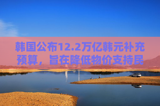 韩国公布12.2万亿韩元补充预算，旨在降低物价支持民生
