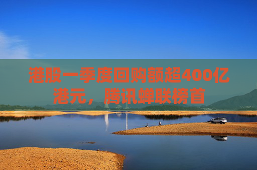 港股一季度回购额超400亿港元，腾讯蝉联榜首  第1张