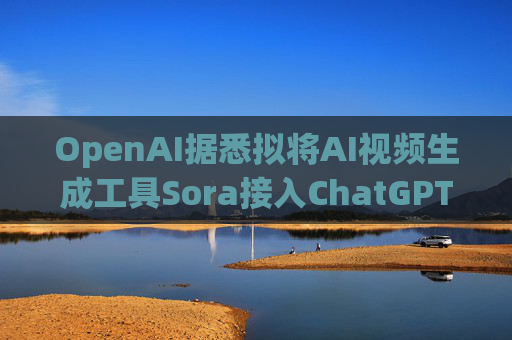 OpenAI据悉拟将AI视频生成工具Sora接入ChatGPT