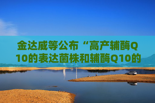 金达威等公布“高产辅酶Q10的表达菌株和辅酶Q10的生产方法”专利  第1张