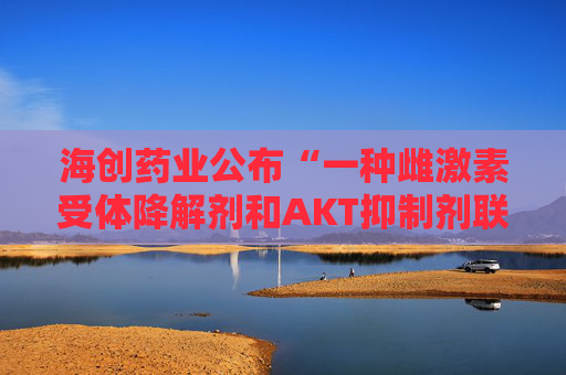 海创药业公布“一种雌激素受体降解剂和AKT抑制剂联合用药物及其用途”专利