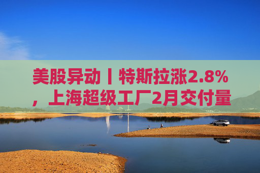 美股异动丨特斯拉涨2.8%,上海超级工厂2月交付量同比大增91% 第1张 美股异动丨特斯拉涨2.8%,上海超级工厂2月交付量同比大增91% 第1张