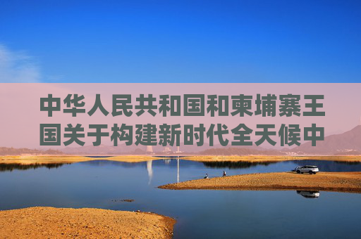中华人民共和国和柬埔寨王国关于构建新时代全天候中柬命运共同体、落实三大全球倡议的联合声明