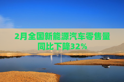 2月全国新能源汽车零售量同比下降32%
