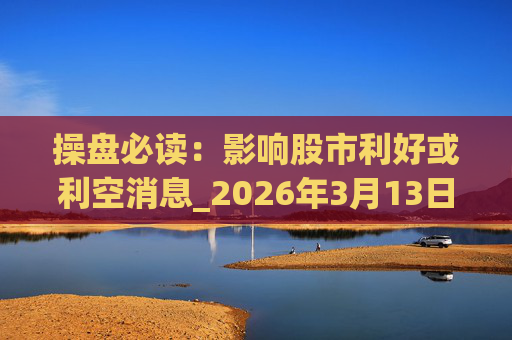 操盘必读:影响股市利好或利空消息_2026年3月13日_财经新闻 第1张 操盘必读:影响股市利好或利空消息_2026年3月13日_财经新闻 第1张
