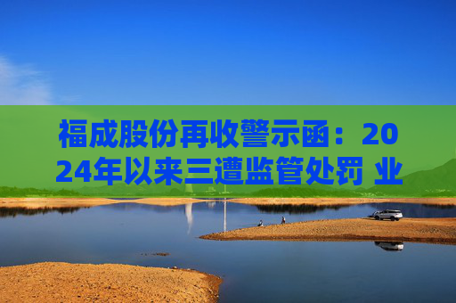 福成股份再收警示函：2024年以来三遭监管处罚 业绩持续承压