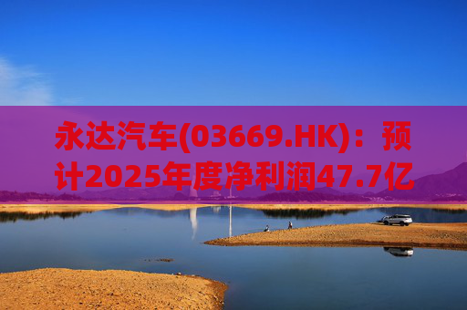 永达汽车(03669.HK):预计2025年度净利润47.7亿元
