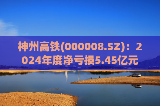 神州高铁(000008.SZ)：2024年度净亏损5.45亿元