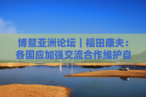 博鳌亚洲论坛｜福田康夫：各国应加强交流合作维护自由贸易