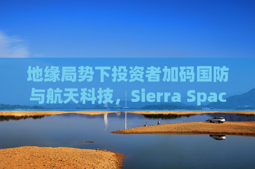 地缘局势下投资者加码国防与航天科技，Sierra Space估值达80亿美元