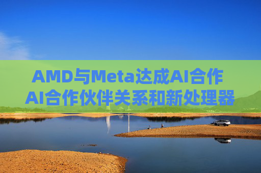 AMD与Meta达成AI合作 AI合作伙伴关系和新处理器提振投资者信心  第1张