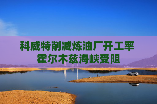 科威特削减炼油厂开工率 霍尔木兹海峡受阻