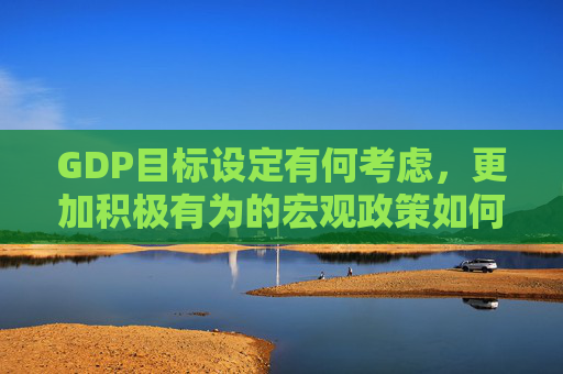 GDP目标设定有何考虑，更加积极有为的宏观政策如何体现 政府工作报告起草组解读报告重点内容