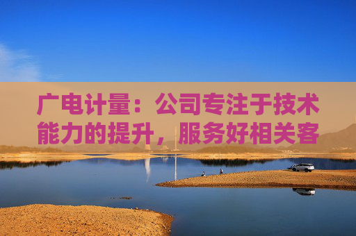 广电计量：公司专注于技术能力的提升，服务好相关客户